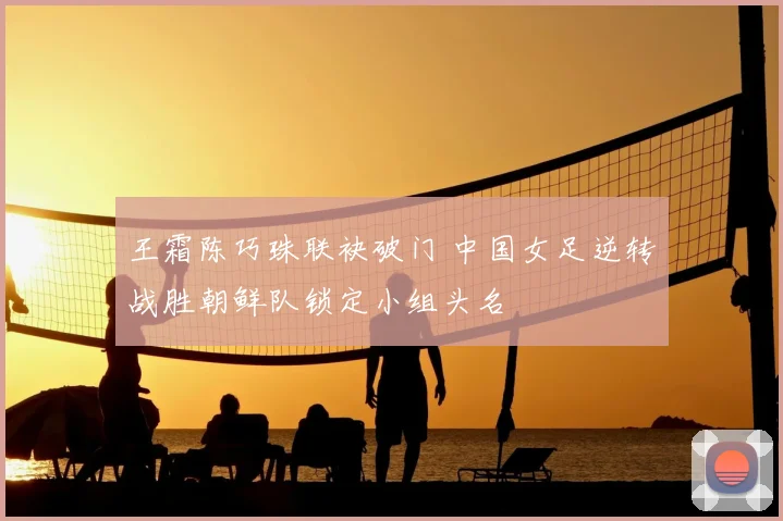 王霜陈巧珠联袂破门 中国女足逆转战胜朝鲜队锁定小组头名